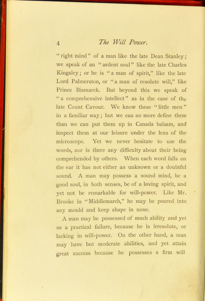 right mind’' of a man like the late Dean Stanley; we speak of an  ardent soul ” like the late Charles Kingsley; or he is  a man of spirit,” like the late Lord Palmerston, or a man of resolute will,” like Prince Bismarck. But beyond this we speak of  a comprehensive intellect ” as in the case of the late Count Cavour. We know these  little men ” in a familiar way; but we can no more define them than we can put them up in Canada balsam, and inspect them at our leisure under the lens of the microscope. Yet we never hesitate to use the words, nor is there any difficulty about their being comprehended by others. When each word falls on the ear it has not either an unknown or a doubtful sound. A man may possess a sound mind, be a good soul, in both senses, be of a loving spirit, and yet not be remarkable for will-power. Like Mr. Brooke in  Middlemarch,” he may be poured into any mould and keep shape in none. A man may be possessed of much ability and yet oe a practical failure, because he is irresolute, or lacking in will-power. On the other hand, a man may have but moderate abilities, and yet attain great success because he possesses a firm will