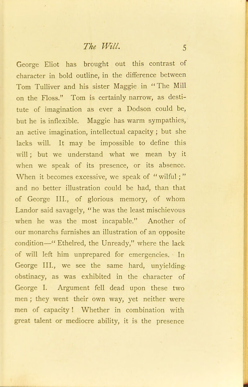 r The Will. 5 George Eliot has brought out this contrast of character in bold outline, in the difference between Tom Tulliver and his sister Maggie in “The Mill on the Floss.” Tom is certainly narrow, as desti- tute of imagination as ever a Dodson could be, but he is inflexible. Maggie has warm sympathies, an active imagination, intellectual capacity ; but she lacks will. It may be impossible to define this will; but we understand what we mean by it when we speak of its presence, or its absence. When it becomes excessive, we speak of “ wilful; ” and no better illustration could be had, than that of George III., of glorious memory, of whom Landor said savagely, “he was the least mischievous when he was the most incapable.” Another of our monarchs furnishes an illustration of an opposite condition—“ Ethelred, the Unready,” where the lack of will left him unprepared for emergencies. In George III., we see the same hard, unyielding- obstinacy, as was exhibited in the character of George I. Argument fell dead upon these two men ; they went their own way, yet neither were men of capacity ! Whether in combination with great talent or mediocre ability, it is the presence A