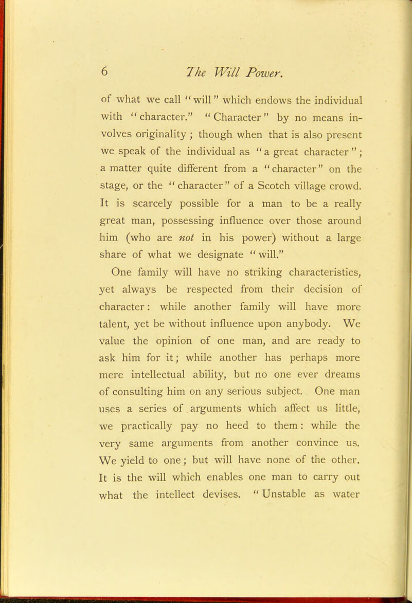 of what we call “will” which endows the individual with “character.” “Character” by no means in- volves originality ; though when that is also present we speak of the individual as “ a great character ” ; a matter quite different from a “ character ” on the stage, or the “ character” of a Scotch village crowd. It is scarcely possible for a man to be a really great man, possessing influence over those around him (who are not in his power) without a large share of what we designate “ will.” One family will have no striking characteristics, yet always be respected from their decision of character: while another family will have more talent, yet be without influence upon anybody. We value the opinion of one man, and are ready to ask him for it; while another has perhaps more mere intellectual ability, but no one ever dreams of consulting him on any serious subject. One man uses a series of, arguments which affect us little, we practically pay no heed to them; while the very same arguments from another convince us. We yield to one; but will have none of the other. It is the will which enables one man to carry out what the intellect devises. “ Unstable as water