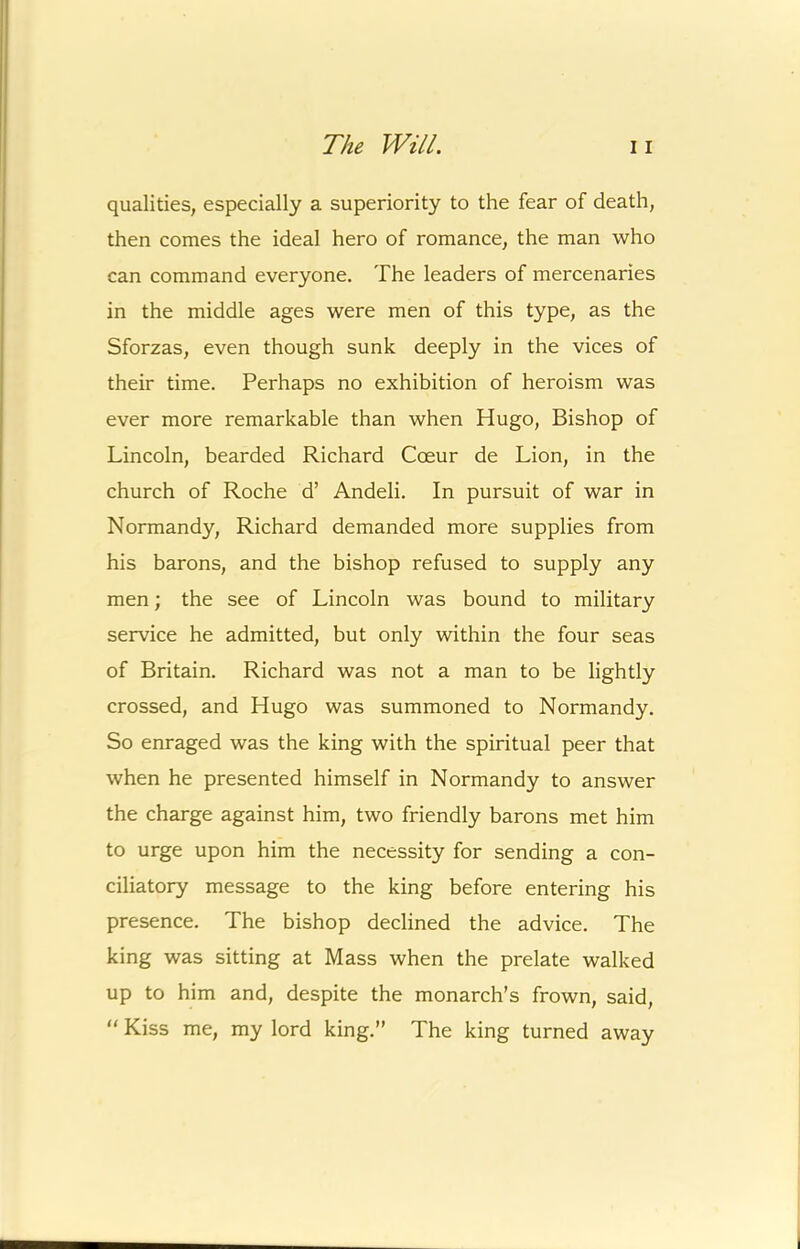 qualities, especially a superiority to the fear of death, then comes the ideal hero of romance, the man who can command everyone. The leaders of mercenaries in the middle ages were men of this type, as the Sforzas, even though sunk deeply in the vices of their time. Perhaps no exhibition of heroism was ever more remarkable than when Hugo, Bishop of Lincoln, bearded Richard Coeur de Lion, in the church of Roche d’ Andeli. In pursuit of war in Normandy, Richard demanded more supplies from his barons, and the bishop refused to supply any men; the see of Lincoln was bound to military service he admitted, but only within the four seas of Britain. Richard was not a man to be lightly crossed, and Hugo was summoned to Normandy. So enraged was the king with the spiritual peer that when he presented himself in Normandy to answer the charge against him, two friendly barons met him to urge upon him the necessity for sending a con- ciliatory message to the king before entering his presence. The bishop declined the advice. The king was sitting at Mass when the prelate walked up to him and, despite the monarch’s frown, said, “ Kiss me, my lord king.” The king turned away