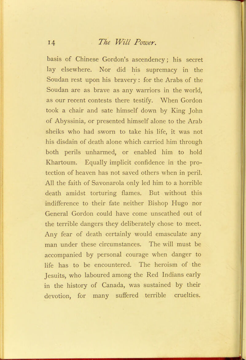 basis of Chinese Gordon’s ascendency; his secret lay elsewhere. Nor did his supremacy in the Soudan rest upon his bravery: for the Arabs of the Soudan are as brave as any warriors in the world, as our recent contests there testify. When Gordon took a chair and sate himself down by King John of Abyssinia, or presented himself alone to the Arab sheiks who had sworn to take his life, it was not his disdain of death alone which carried him through both perils unharmed, or enabled him to hold Khartoum. Equally implicit confidence in the pro- tection of heaven has not saved others when in peril. All the faith of Savonarola only led him to a horrible death amidst torturing flames. But without this indifference to their fate neither Bishop Hugo nor General Gordon could have come unscathed out of the terrible dangers they deliberately chose to meet. Any fear of death certainly would emasculate any man under these circumstances. The will must be accompanied by personal courage when danger to life has to be encountered. The heroism of the Jesuits, who laboured among the Red Indians early in the history of Canada, was sustained by their devotion, for many suffered terrible cruelties.