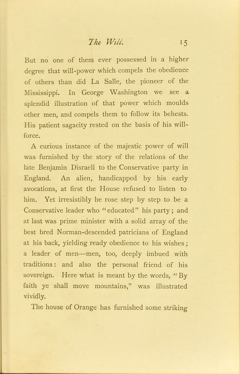 But no one of them ever possessed in a higher degree that will-power which compels the obedience of others than did La Salle, the pioneer of the Mississippi. In George Washington we see a splendid illustration of that power which moulds other men, and compels them to follow its behests. His patient sagacity rested on the basis of his will- force. A curious instance of the majestic power of will was furnished by the story of the relations of the late Benjamin Disraeli to the Conservative party in England. An alien, handicapped by his early avocations, at first the House refused to listen to him. Yet irresistibly he rose step by step to be a Conservative leader who “educated” his party; and at last was prime minister with a solid array of the best bred Norman-descended patricians of England at his back, yielding ready obedience to his wishes; a leader of men—men, too, deeply imbued with traditions: and also the personal friend of his sovereign. Here what is meant by the words, “ By faith ye shall move mountains,” was illustrated vividly. The house of Orange has furnished some striking
