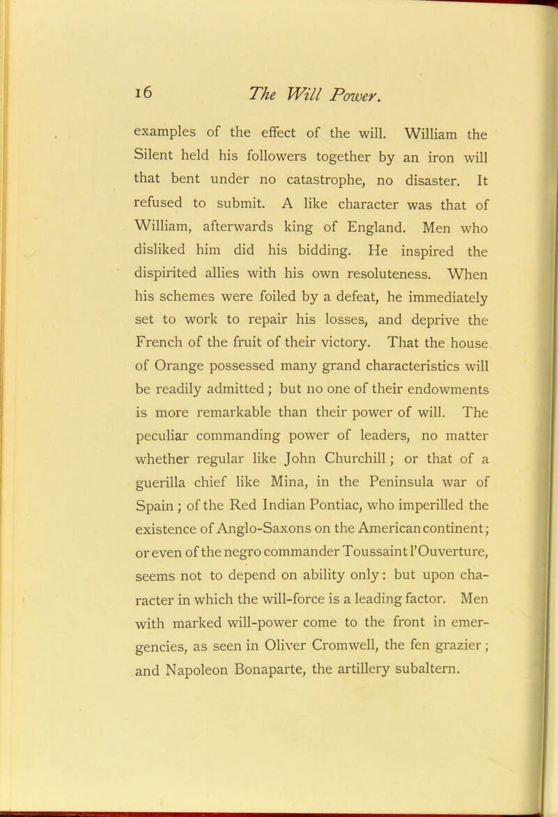examples of the effect of the will. William the Silent held his followers together by an iron will that bent under no catastrophe, no disaster. It refused to submit. A like character was that of William, afterwards king of England. Men who disliked him did his bidding. He inspired the dispirited allies with his own resoluteness. When his schemes were foiled by a defeat, he immediately set to work to repair his losses, and deprive the French of the fruit of their victory. That the house of Orange possessed many grand characteristics will be readily admitted ; but no one of their endowments is more remarkable than their power of will. The peculiar commanding power of leaders, no matter whether regular like John Churchill; or that of a guerilla chief like Mina, in the Peninsula war of Spain ; of the Red Indian Pontiac, who imperilled the existence of Anglo-Saxons on the American continent; or even of the negro commander Toussaint I’Ouverture, seems not to depend on ability only: but upon cha- racter in which the will-force is a leading factor. Men with marked will-power come to the front in emer- gencies, as seen in Oliver Cromwell, the fen grazier; and Napoleon Bonaparte, the artillery subaltern.
