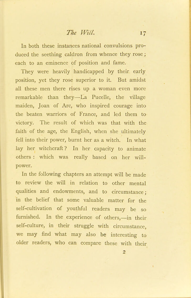 In both these instances national convulsions pro- duced the seething caldron from whence they rose; each to an eminence of position and fame. They were heavily handicapped by their early position, yet they rose superior to it. But amidst all these men there rises up a woman even more remarkable than they—La Pucelle, the village maiden, Joan of Arc, who inspired courage into the beaten warriors of France, and led them to victory. The result of which was that with the faith of the age, the English, when she ultimately fell into their power, burnt her as a witch. In what lay her witchcraft? In her capacity to animate others : which was really based on her will- power. In the following chapters an attempt will be made to review the will in relation to other mental qualities and endowments, and to circumstance; in the belief that some valuable matter for the self-cultivation of youthful readers may be so furnished. In the experience of others,—in their self-culture, in their struggle with circumstance, we may find what may also be interesting to older readers, who can compare these with their 2