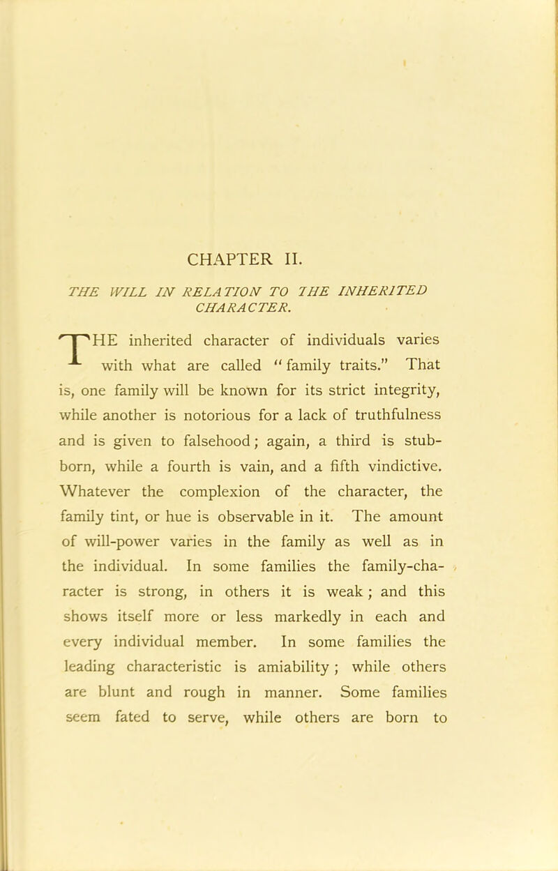 CHAPTER II. THE WILL IN RELATION TO I HE INHERITED HE inherited character of individuals varies with what are called  family traits.” That is, one family will be known for its strict integrity, while another is notorious for a lack of truthfulness and is given to falsehood; again, a third is stub- born, while a fourth is vain, and a fifth vindictive. Whatever the complexion of the character, the family tint, or hue is observable in it. The amount of will-power varies in the family as well as in the individual. In some families the family-cha- / racter is strong, in others it is weak; and this shows itself more or less markedly in each and every individual member. In some families the leading characteristic is amiability; while others are blunt and rough in manner. Some families seem fated to serve, while others are born to