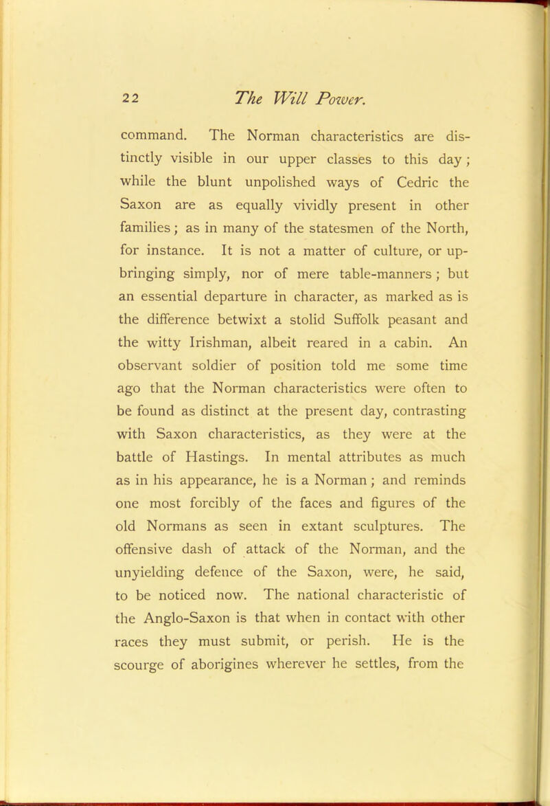 command. The Norman characteristics are dis- tinctly visible in our upper classes to this day; while the blunt unpolished ways of Cedric the Saxon are as equally vividly present in other families; as in many of the statesmen of the North, for instance. It is not a matter of culture, or up- bringing simply, nor of mere table-manners; but an essential departure in character, as marked as is the difference betwixt a stolid Suffolk peasant and the witty Irishman, albeit reared in a cabin. An observant soldier of position told me some time ago that the Norman characteristics were often to be found as distinct at the present day, contrasting with Saxon characteristics, as they were at the battle of Hastings. In mental attributes as much as in his appearance, he is a Norman; and reminds one most forcibly of the faces and figures of the old Normans as seen in extant sculptures. The offensive dash of attack of the Norman, and the unyielding defence of the Saxon, were, he said, to be noticed now. The national characteristic of the Anglo-Saxon is that when in contact with other races they must submit, or perish. He is the scourge of aborigines wherever he settles, from the