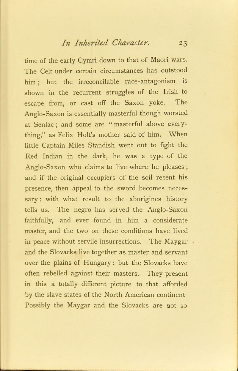 time of the early Cymri down to that of Maori wars. The Celt under certain circumstances has outstood him ; but the irreconcilable race-antagonism is shown in the recurrent struggles of the Irish to escape from, or cast off the Saxon yoke. The Anglo-Saxon is essentially masterful though worsted at Senlac ; and some are “ masterful above every- thing,” as Felix Holt’s mother said of him. When little Captain Miles Standish went out to fight the Red Indian in the dark, he was a type of the Anglo-Saxon who claims to live where he pleases; and if the original occupiers of the soil resent his presence, then appeal to the sword becomes neces- sary : with what result to the aborigines history tells us. The negro has served the Anglo-Saxon faithfully, and ever found in him a considerate master, and the two on these conditions have lived in peace without servile insurrections. The Maygar and the Slovacks live together as master and servant over the plains of Hungary: but the Slovacks have often rebelled against their masters. They present in this a totally different picture to that afforded by the slave states of the North American continent Possibly the Maygar and the Slovacks are not so
