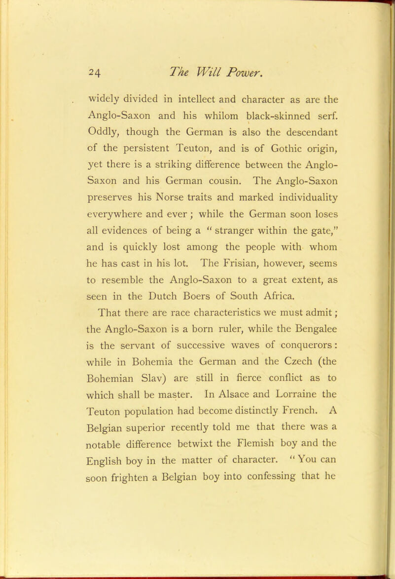 widely divided in intellect and character as are the Anglo-Saxon and his whilom black-skinned serf, \ Oddly, though the German is also the descendant of the persistent Teuton, and is of Gothic origin, yet there is a striking difference between the Anglo- Saxon and his German cousin. The Anglo-Saxon preserves his Norse traits and marked individuality everywhere and ever; while the German soon loses all evidences of being a ‘‘ stranger within the gate,” and is quickly lost among the people with whom he has cast in his lot. The Frisian, however, seems to resemble the Anglo-Saxon to a great extent, as seen in the Dutch Boers of South Africa. That there are race characteristics we must admit; the Anglo-Saxon is a born ruler, while the Bengalee is the servant of successive waves of conquerors: while in Bohemia the German and the Czech (the Bohemian Slav) are still in fierce conflict as to which shall be master. In Alsace and Lorraine the Teuton population had become distinctly French. A Belgian superior recently told me that there was a notable difference betwixt the Flemish boy and the English boy in the matter of character. “ You can soon frighten a Belgian boy into confessing that he