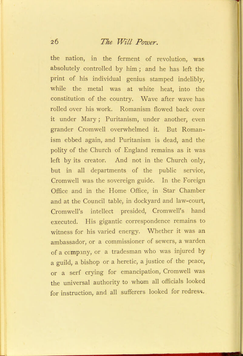 the nation, in the ferment of revolution, was absolutely controlled by him ; and he has left the print of his individual genius stamped indelibly, while the metal was at white heat, into the constitution of the country. Wave after wave has rolled over his work. Romanism flowed back over it under Mary; Puritanism, under another, even grander Cromwell overwhelmed it. But Roman- ism ebbed again, and Puritanism is dead, and the polity of the Church of England remains as it was left by its creator. And not in the Church only, but in all departments of the public service, Cromwell was the sovereign guide. In the Foreign Office and in the Home Office, in Star Chamber and at the Council table, in dockyard and law-court, Cromwell’s intellect presided, Cromwell’s hand executed. His gigantic correspondence remains to witness for his varied energy. Whether it was an ambassador, or a commissioner of sewers, a warden of a company, or a tradesman who was injured by a guild, a bishop or a heretic, a justice of the peace, or a serf crying for emancipation, Cromwell was the universal authority to whom all officials looked for instruction, and all sufferers looked for redress.