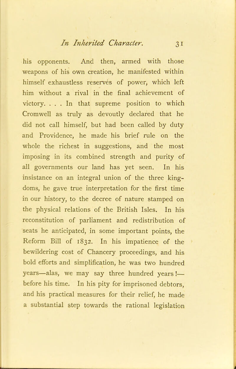his opponents. And then, armed with those weapons of his own creation, he manifested within himself exhaustless reserves of power, which left him without a rival in the final achievement of victory. ... In that supreme position to which Cromwell as truly as devoutly declared that he did not call himself, but had been called by duty and Providence, he made his brief rule on the whole the richest in suggestions, and the most imposing in its combined strength and purity of all governments our land has yet seen. In his insistance on an integral union of the three king- doms, he gave true interpretation for the first time in our history, to the decree of nature stamped on the physical relations of the British Isles. In his reconstitution of parliament and redistribution of seats he anticipated, in some important points, the Reform Bill of 1832. In his impatience of the bewildering cost of Chancery proceedings, and his bold efforts and simplification, he was two hundred years—alas, we may say three hundred years!— before his time. In his pity for imprisoned debtors, and his practical measures for their relief, he made a substantial step towards the rational legislation