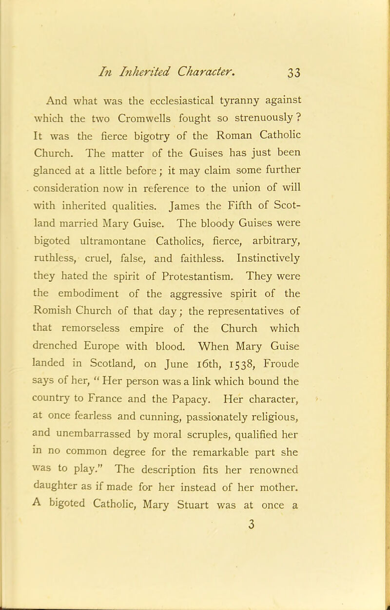 And what was the ecclesiastical tyranny against j which the two Cromwells fought so strenuously ? It was the fierce bigotry of the Roman Catholic j Church. The matter of the Guises has just been j glanced at a little before; it may claim some further | consideration now in reference to the union of will i! with inherited qualities. James the Fifth of Scot- ^ land married Mary Guise. The bloody Guises were bigoted ultramontane Catholics, fierce, arbitrary, j ruthless, cruel, false, and faithless. Instinctively j they hated the spirit of Protestantism. They were the embodiment of the aggressive spirit of the i Romish Church of that day; the representatives of that remorseless empire of the Church which | drenched Europe with blood. When Mary Guise | f landed in Scotland, on June i6th, 1538, Froude I says of her, “ Her person was a link which bound the i country to France and the Papacy. Her character, > I at once fearless and cunning, passionately religious, ! and unembarrassed by moral scruples, qualified her | in no common degree for the remarkable part she ! was to play.” The description fits her renowned |j daughter as if made for her instead of her mother. A bigoted Catholic, Mary Stuart was at once a i L 1