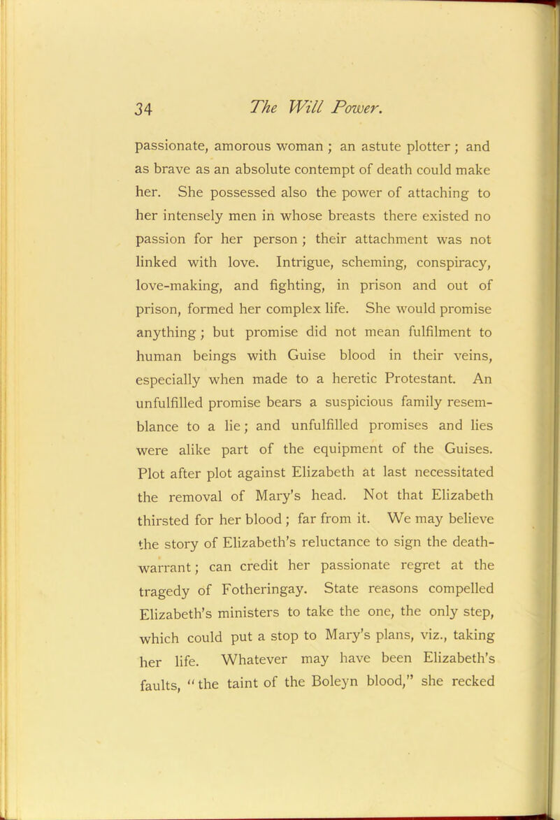 passionate, amorous woman ; an astute plotter ; and as brave as an absolute contempt of death could make her. She possessed also the power of attaching to her intensely men in whose breasts there existed no passion for her person ; their attachment was not linked with love. Intrigue, scheming, conspiracy, love-making, and fighting, in prison and out of prison, formed her complex life. She would promise anything; but promise did not mean fulfilment to human beings with Guise blood in their veins, especially when made to a heretic Protestant. An unfulfilled promise bears a suspicious family resem- blance to a lie; and unfulfilled promises and lies were alike part of the equipment of the Guises. Plot after plot against Elizabeth at last necessitated the removal of Mary’s head. Not that Elizabeth thirsted for her blood ; far from it. We may believe the story of Elizabeth’s reluctance to sign the death- warrant; can credit her passionate regret at the tragedy of Fotheringay. State reasons compelled Elizabeth’s ministers to take the one, the only step, which could put a stop to Mary’s plans, viz., taking her life. Whatever may have been Elizabeth’s faults, “ the taint of the Boleyn blood,” she recked