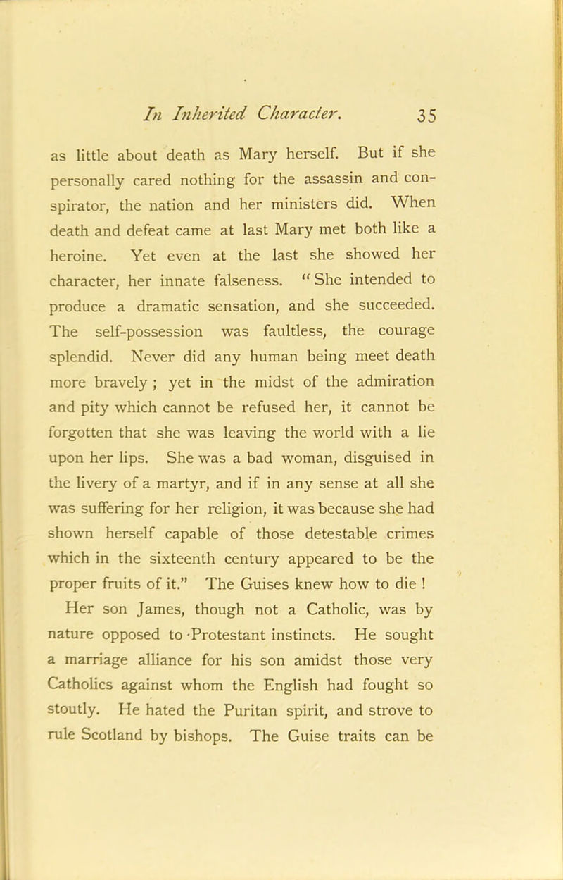 as little about death as Mary herself. But if she personally cared nothing for the assassin and con- spirator, the nation and her ministers did. When death and defeat came at last Mary met both like a heroine. Yet even at the last she showed her character, her innate falseness. “ She intended to produce a dramatic sensation, and she succeeded. The self-possession was faultless, the courage splendid. Never did any human being meet death more bravely ; yet in the midst of the admiration and pity which cannot be refused her, it cannot be forgotten that she was leaving the world with a lie upon her lips. She was a bad woman, disguised in the livery of a martyr, and if in any sense at all she was suffering for her religion, it was because she had shown herself capable of those detestable crimes which in the sixteenth century appeared to be the proper fruits of it.” The Guises knew how to die ! Her son James, though not a Catholic, was by nature opposed to Protestant instincts. He sought a marriage alliance for his son amidst those very Catholics against whom the English had fought so stoutly. He hated the Puritan spirit, and strove to rule Scotland by bishops. The Guise traits can be