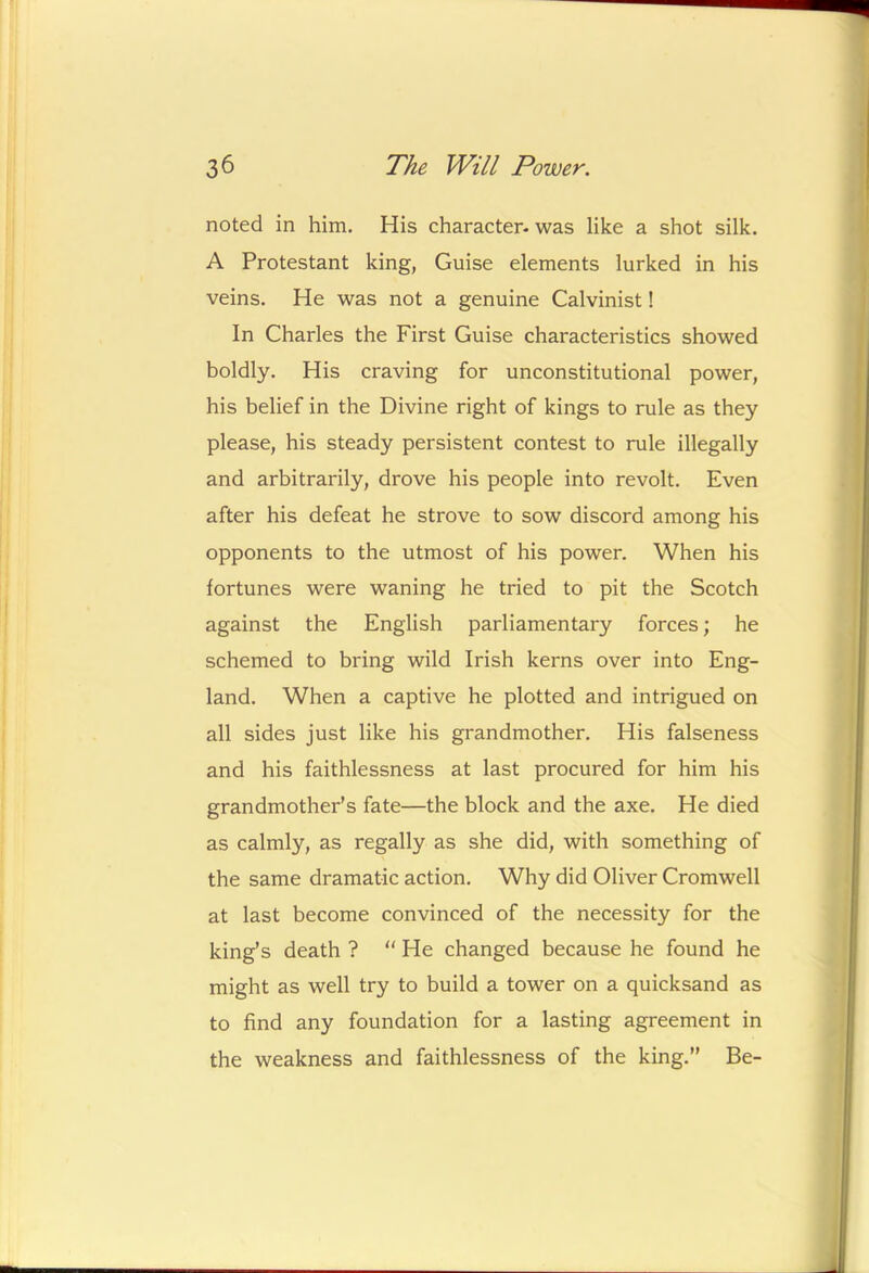 noted in him. His character- was like a shot silk. A Protestant king, Guise elements lurked in his veins. He was not a genuine Calvinist! In Charles the First Guise characteristics showed boldly. His craving for unconstitutional power, his belief in the Divine right of kings to rule as they please, his steady persistent contest to rule illegally and arbitrarily, drove his people into revolt. Even after his defeat he strove to sow discord among his opponents to the utmost of his power. When his fortunes were waning he tried to pit the Scotch against the English parliamentary forces; he schemed to bring wild Irish kerns over into Eng- land. When a captive he plotted and intrigued on all sides just like his grandmother. His falseness and his faithlessness at last procured for him his grandmother’s fate—the block and the axe. He died as calmly, as regally as she did, with something of the same dramatic action. Why did Oliver Cromwell at last become convinced of the necessity for the king’s death ? “ He changed because he found he might as well try to build a tower on a quicksand as to find any foundation for a lasting agreement in the weakness and faithlessness of the king.” Be-