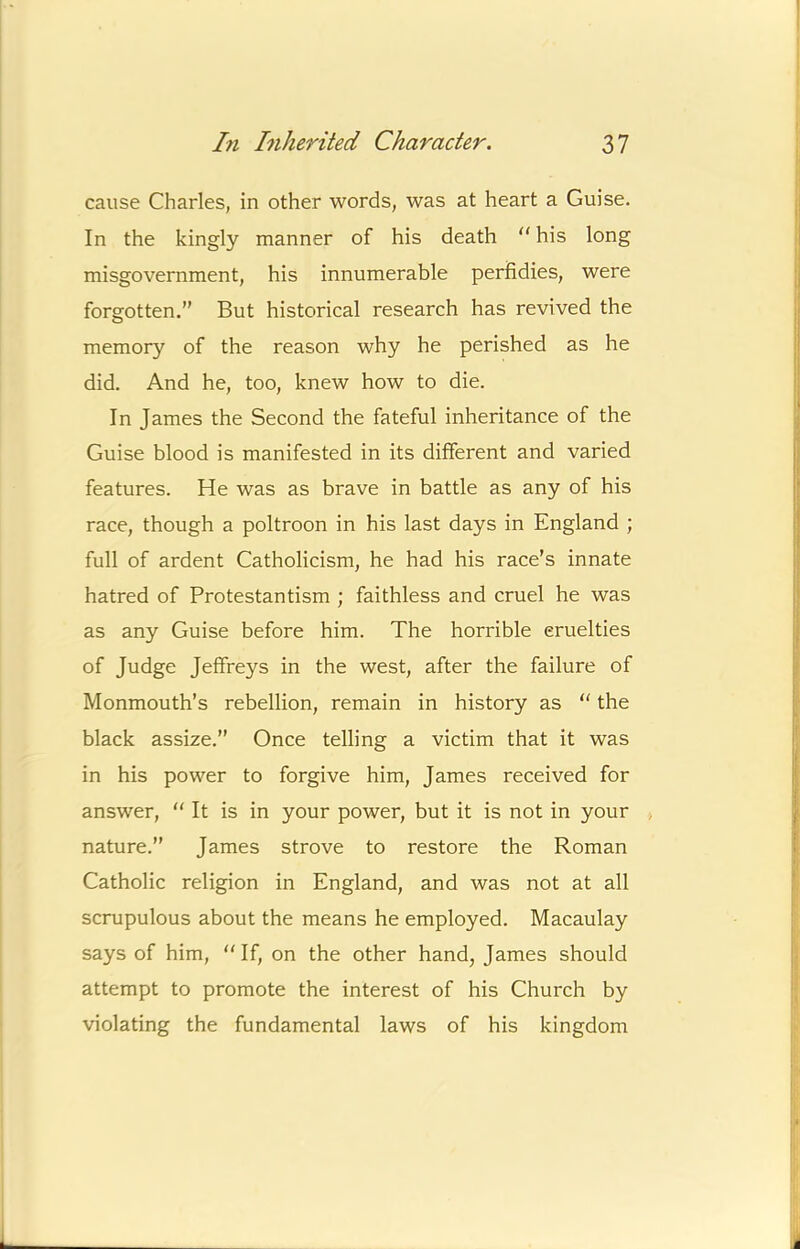 cause Charles, in other words, was at heart a Guise. In the kingly manner of his death his long misgovernment, his innumerable perfidies, were forgotten.” But historical research has revived the memory of the reason why he perished as he did. And he, too, knew how to die. In James the Second the fateful inheritance of the Guise blood is manifested in its different and varied features. He was as brave in battle as any of his race, though a poltroon in his last days in England ; full of ardent Catholicism, he had his race’s innate hatred of Protestantism ; faithless and cruel he was as any Guise before him. The horrible cruelties of Judge Jeffreys in the west, after the failure of Monmouth’s rebellion, remain in history as “ the black assize.” Once telling a victim that it was in his power to forgive him, James received for answer, “ It is in your power, but it is not in your nature.” James strove to restore the Roman Catholic religion in England, and was not at all scrupulous about the means he employed. Macaulay says of him, “ If, on the other hand, James should attempt to promote the interest of his Church by violating the fundamental laws of his kingdom