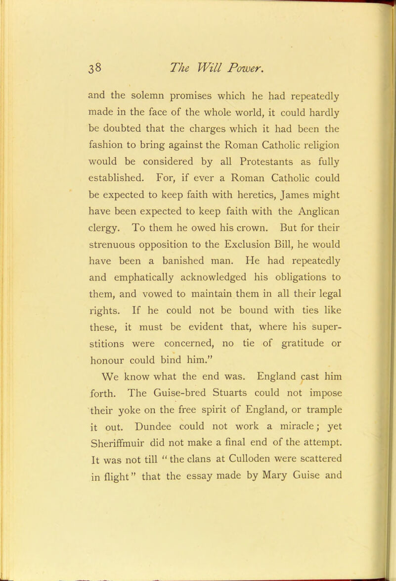 and the solemn promises which he had repeatedly made in the face of the whole world, it could hardly be doubted that the charges which it had been the fashion to bring against the Roman Catholic religion would be considered by all Protestants as fully established. For, if ever a Roman Catholic could be expected to keep faith with heretics, James might have been expected to keep faith with the Anglican clergy. To them he owed his crown. But for their strenuous opposition to the Exclusion Bill, he would have been a banished man. He had repeatedly and emphatically acknowledged his obligations to them, and vowed to maintain them in all their legal rights. If he could not be bound with ties like these, it must be evident that, where his super- stitions were concerned, no tie of gratitude or honour could bind him.” We know what the end was. England cast him forth. The Guise-bred Stuarts could not impose their yoke on the free spirit of England, or trample it out. Dundee could not work a miracle; yet Sheriffmuir did not make a final end of the attempt. It was not till “ the clans at Culloden were scattered in flight ” that the essay made by Mary Guise and