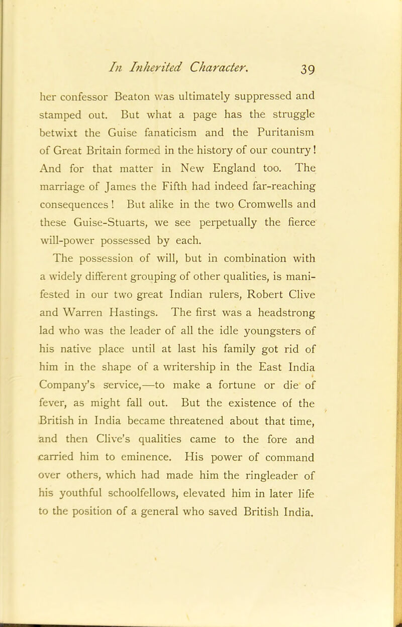 her confessor Beaton was ultimately suppressed and stamped out. But what a page has the struggle betwixt the Guise fanaticism and the Puritanism of Great Britain formed in the history of our country! And for that matter in New England too. The marriage of James the Fifth had indeed far-reaching consequences ! But alike in the two Cromwells and these Guise-Stuarts, we see perpetually the fierce will-power possessed by each. The possession of will, but in combination with a widely different grouping of other qualities, is mani- fested in our two great Indian rulers, Robert Clive and Warren Hastings. The first was a headstrong lad who was the leader of all the idle youngsters of his native place until at last his family got rid of him in the shape of a writership in the East India Company’s service,—to make a fortune or die of fever, as might fall out. But the existence of the British in India became threatened about that time, and then Clive’s qualities came to the fore and carried him to eminence. His power of command over others, which had made him the ringleader of his youthful schoolfellows, elevated him in later life to the position of a general who saved British India.