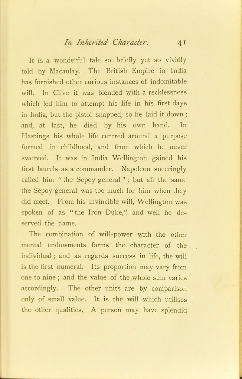 It is a wonderful tale so briefly yet so vividly told by Macaulay. The British Empire in India has furnished other curious instances of indomitable will. In Clive it was blended with a recklessness which led him to attempt his life in his. first days in India, but the pistol snapped, so he laid it down ; and, at last, he died by his own hand. In Hastings his whole life centred around a purpose formed in childhood, and from which he never swerved. It was in India Wellington gained his first laurels as a commander. Napoleon sneeringly called him “ the Sepoy general ”; but all the same the Sepoy general was too much for him when they did meet. From his invincible will, Wellington was spoken of as  the Iron Duke,” and well he de- served the name. The combination of will-power with the other mental endowments forms the character of the individual; and as regards success in life, the will is the first numeral. Its proportion may vary from one to nine; and the value of the whole sum varies accordingly. The other units are by comparison only of small value. It is the will which utilises the other qualities. A person may have splendid