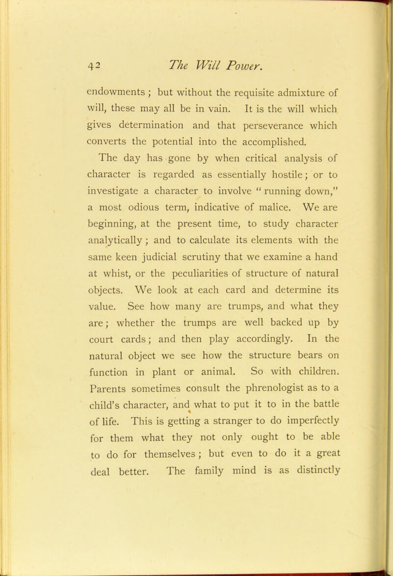 endowments ; but without the requisite admixture of will, these may all be in vain. It is the will which gives determination and that perseverance which converts the potential into the accomplished. The day has gone by when critical analysis of character is regarded as essentially hostile; or to investigate a character to involve “ running down,” a most odious term, indicative of malice. We are beginning, at the present time, to study character analytically ; and to calculate its elements with the same keen judicial scrutiny that we examine a hand at whist, or the peculiarities of structure of natural objects. We look at each card and determine its value. See how many are trumps, and what they are; whether the trumps are well backed up by court cards; and then play accordingly. In the natural object we see how the structure bears on function in plant or animal. So with children. Parents sometimes consult the phrenologist as to a child’s character, and what to put it to in the battle of life. This is getting a stranger to do imperfectly for them what they not only ought to be able to do for themselves ; but even to do it a great deal better. The family mind is as distinctly