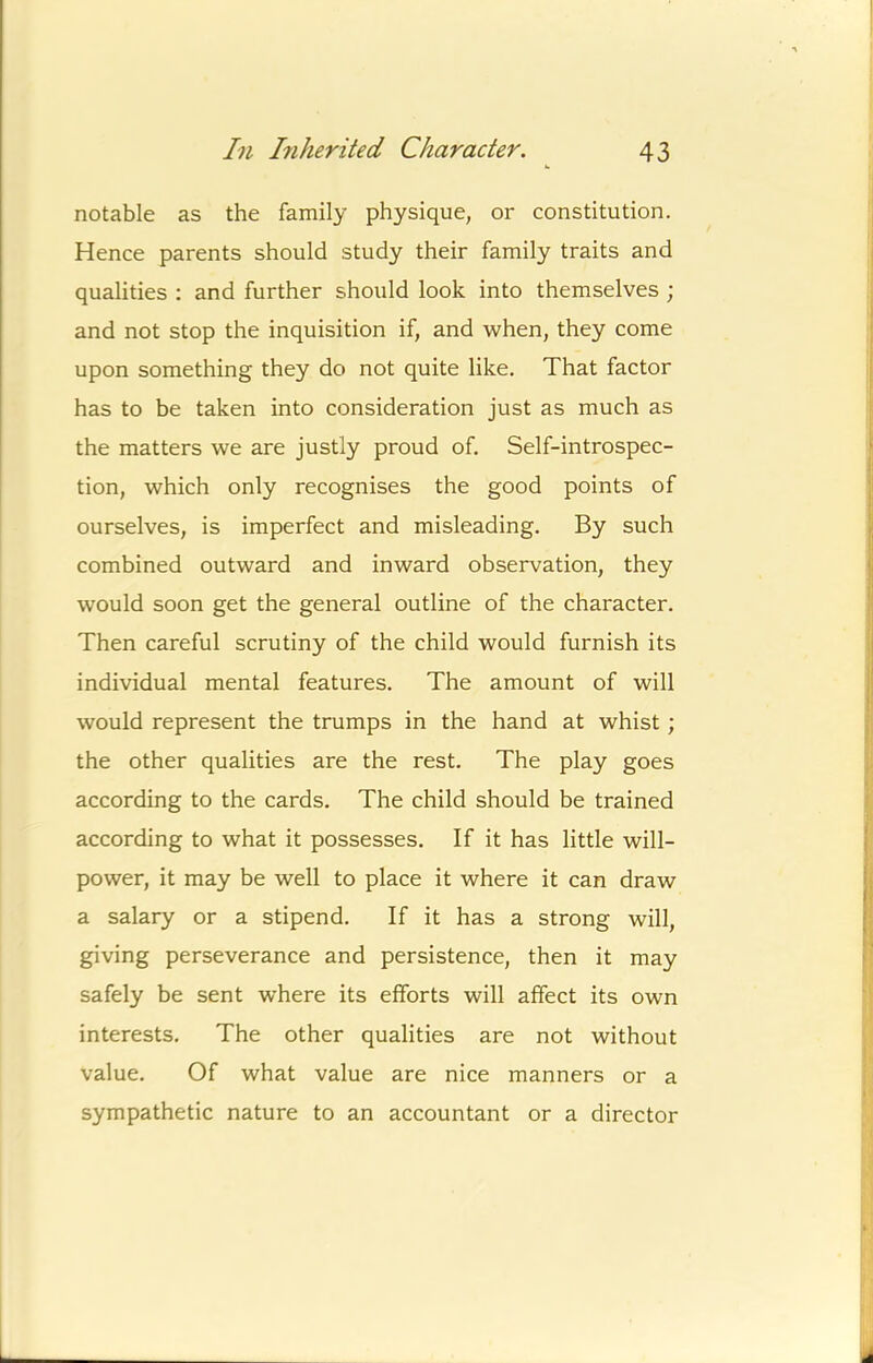 notable as the family physique, or constitution. ^ Hence parents should study their family traits and j qualities : and further should look into themselves ; ■ and not stop the inquisition if, and when, they come [ upon something they do not quite like. That factor j i has to be taken into consideration just as much as f the matters we are justly proud of. Self-introspec- tion, which only recognises the good points of ourselves, is imperfect and misleading. By such combined outward and inward observation, they would soon get the general outline of the character. Then careful scrutiny of the child would furnish its individual mental features. The amount of will would represent the trumps in the hand at whist; j'; the other qualities are the rest. The play goes J. according to the cards. The child should be trained I according to what it possesses. If it has little will- power, it may be well to place it where it can draw j a salary or a stipend. If it has a strong will, | giving perseverance and persistence, then it may f, safely be sent where its efforts will affect its own '■ interests. The other qualities are not without value. Of what value are nice manners or a sympathetic nature to an accountant or a director L ■i