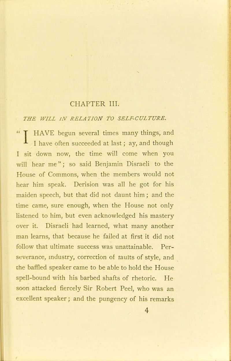 CHAPTER III. THE WILL IN EELATION TO SELF-CULTURE. “ T HAVE begun several times many things, and I have often succeeded at last; ay, and though I sit down now, the time will come when you will hear me ”; so said Benjamin Disraeli to the House of Commons, when the members would not hear him speak. Derision was all he got for his maiden speech, but that did not daunt him; and the time came, sure enough, when the House not only listened to him, but even acknowledged his mastery over it. Disraeli had learned, what many another man learns, that because he failed at first it did not follow that ultimate success was unattainable. Per- severance, industry, correction of laults of style, and ihe baffled speaker came to be able to hold the House spell-bound with his barbed shafts of rhetoric. He soon attacked fiercely Sir Robert Peel, who was an excellent speaker; and the pungency of his remarks 4