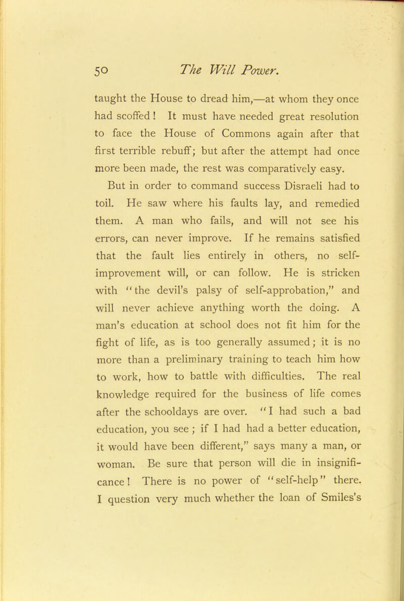 taught the House to dread him,—at whom they once had scoffed ! It must have needed great resolution to face the House of Commons again after that first terrible rebuff; but after the attempt had once more been made, the rest was comparatively easy. But in order to command success Disraeli had to toil. He saw where his faults lay, and remedied them. A man who fails, and will not see his errors, can never improve. If he remains satisfied that the fault lies entirely in others, no self- improvement will, or can follow. He is stricken with “ the devil’s palsy of self-approbation,” and will never achieve anything worth the doing. A man’s education at school does not fit him for the fight of life, as is too generally assumed; it is no more than a preliminary training to teach him how to work, how to battle with difficulties. The real knowledge required for the business of life comes after the schooldays are over.  I had such a bad education, you see ; if I had had a better education, it would have been different,” says many a man, or woman. Be sure that person will die in insignifi- cance! There is no power of “self-help” there. I question very much whether the loan of Smiles’s