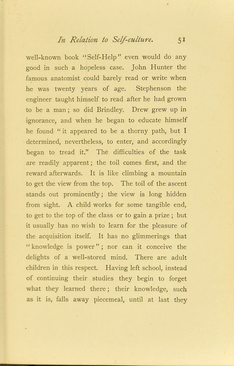 well-known book “Self-Help” even would do any good in such a hopeless case. John Hunter the famous anatomist could barely read or write when he was twenty years of age. Stephenson the engineer taught himself to read after he had grown to be a man; so did Brindley. Drew grew up in ignorance, and when he began to educate himself he found “ it appeared to be a thorny path, but I determined, nevertheless, to enter, and accordingly began to tread it.” The difficulties of the task are readily apparent; the toil comes first, and the reward afterwards. It is like climbing a mountain to get the view from the top. The toil of the ascent stands out prominently; the view is long hidden from sight. A child works for some tangible end, to get to the top of the class or to gain a prize; but it usually has no wish to learn for the pleasure of the acquisition itself. It has no glimmerings that “knowledge is power”; nor can it conceive the delights of a well-stored mind. There are adult children in this respect. Having left school, instead of continuing their studies they begin to forget what they learned there; their knowledge, such as it is, falls away piecemeal, until at last they