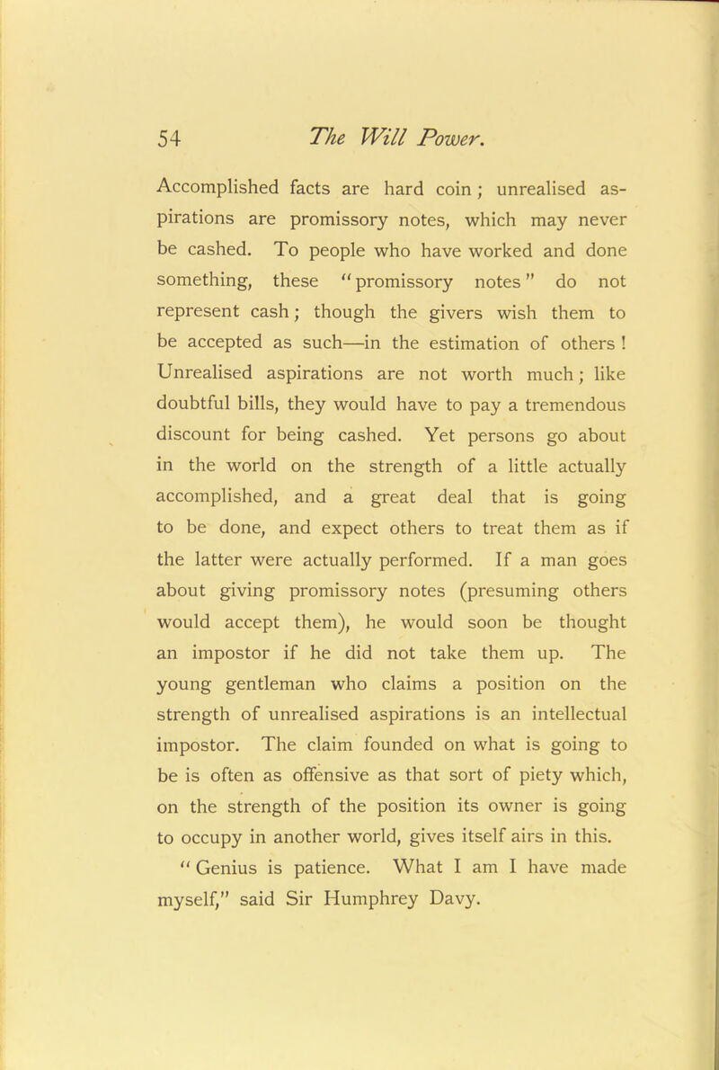 Accomplished facts are hard coin; unrealised as- pirations are promissory notes, which may never be cashed. To people who have worked and done something, these “ promissory notes ” do not represent cash; though the givers wish them to be accepted as such—in the estimation of others ! Unrealised aspirations are not worth much; like doubtful bills, they would have to pay a tremendous discount for being cashed. Yet persons go about in the world on the strength of a little actually accomplished, and a great deal that is going to be done, and expect others to treat them as if the latter were actually performed. If a man goes about giving promissory notes (presuming others would accept them), he would soon be thought an impostor if he did not take them up. The young gentleman who claims a position on the strength of unrealised aspirations is an intellectual impostor. The claim founded on what is going to be is often as offensive as that sort of piety which, on the strength of the position its owner is going to occupy in another world, gives itself airs in this.  Genius is patience. What I am I have made myself,” said Sir Humphrey Davy.