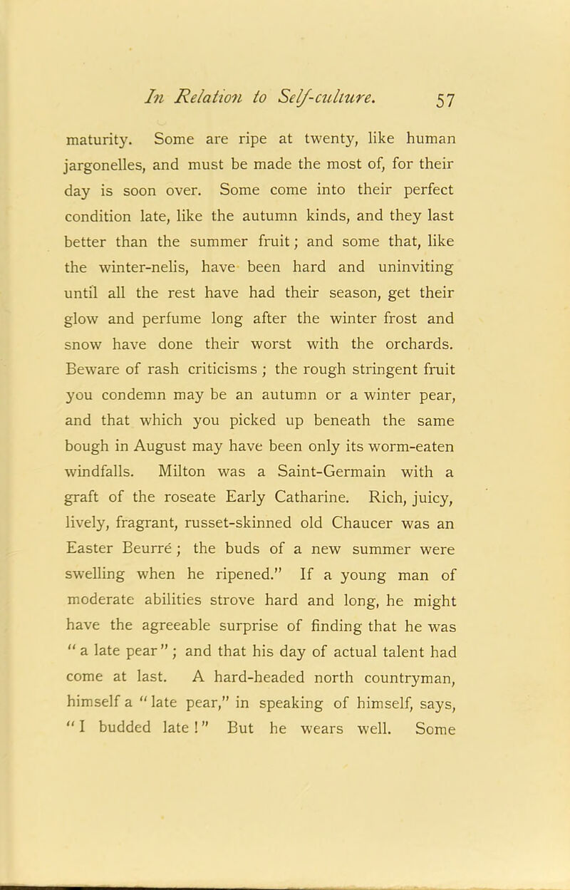 maturity. Some are ripe at twenty, like human jargonelles, and must be made the most of, for their day is soon over. Some come into their perfect condition late, like the autumn kinds, and they last better than the summer fruit; and some that, like the winter-nelis, have been hard and uninviting until all the rest have had their season, get their glow and perfume long after the winter frost and snow have done their worst with the orchards. Beware of rash criticisms ; the rough stringent fruit you condemn may be an autumn or a winter pear, and that which you picked up beneath the same bough in August may have been only its worm-eaten windfalls. Milton was a Saint-Germain with a graft of the roseate Early Catharine. Rich, juicy, lively, fragrant, russet-skinned old Chaucer was an Easter Beurre ; the buds of a new summer were swelling when he ripened.” If a young man of moderate abilities strove hard and long, he might have the agreeable surprise of finding that he was  a late pear” ; and that his day of actual talent had come at last. A hard-headed north countryman, himself a ” late pear,” in speaking of himself, says, “ I budded late! ” But he wears well. Some