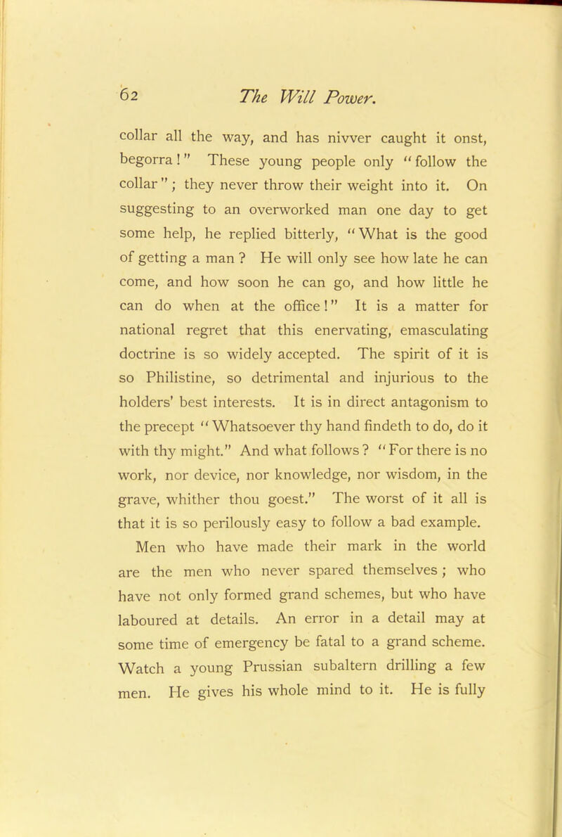 collar all the way, and has nivver caught it onst, begorra ! ” These young people only  follow the collar ” ; they never throw their weight into it. On suggesting to an overworked man one day to get some help, he replied bitterly, “What is the good of getting a man ? He will only see how late he can come, and how soon he can go, and how little he can do when at the office! ” It is a matter for national regret that this enervating, emasculating doctrine is so widely accepted. The spirit of it is so Philistine, so detrimental and injurious to the holders’ best interests. It is in direct antagonism to the precept “Whatsoever thy hand findeth to do, do it with thy might.” And what follows ? “ For there is no work, nor device, nor knowledge, nor wisdom, in the grave, whither thou goest.” The worst of it all is that it is so perilously easy to follow a bad example. Men who have made their mark in the world are the men who never spared themselves; who have not only formed grand schemes, but who have laboured at details. An error in a detail may at some time of emergency be fatal to a grand scheme. Watch a young Prussian subaltern drilling a few men. He gives his whole mind to it. He is fully
