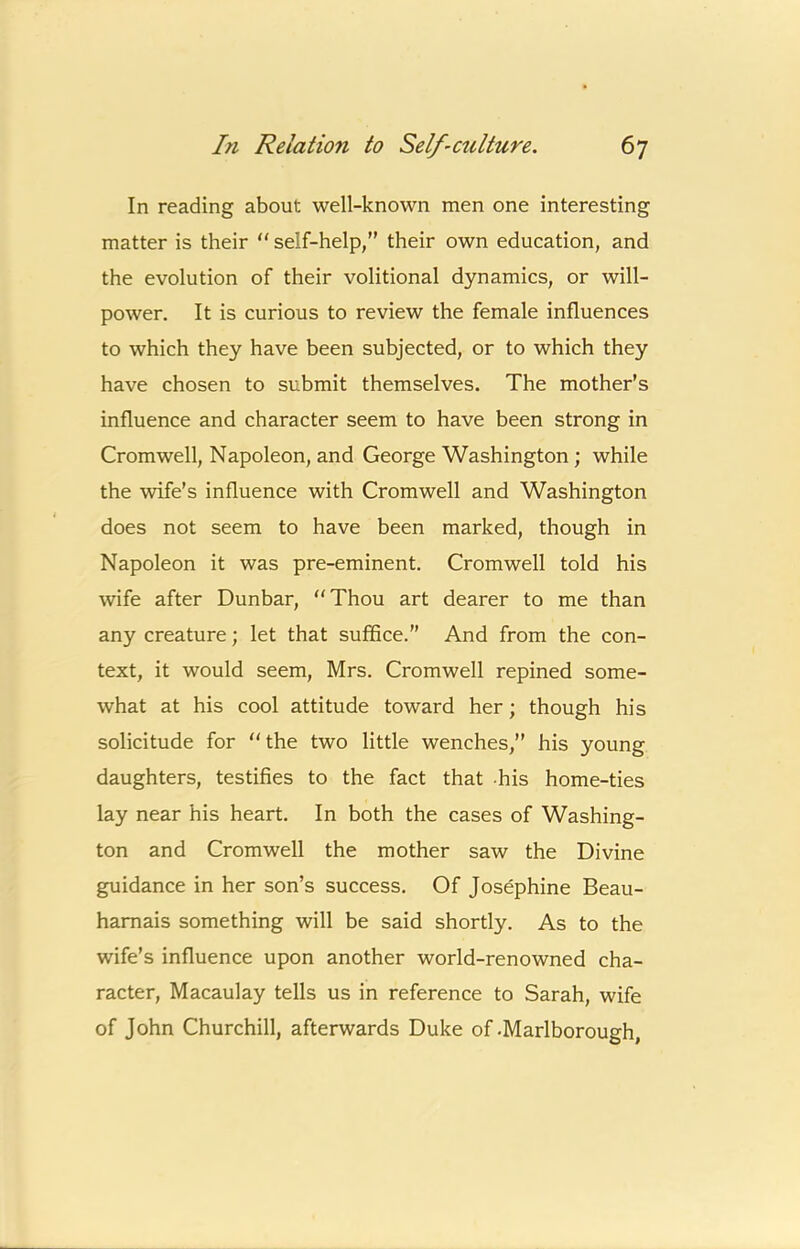 In reading about well-known men one interesting matter is their “ self-help, their own education, and the evolution of their volitional dynamics, or will- power. It is curious to review the female influences to which they have been subjected, or to which they have chosen to submit themselves. The mother’s influence and character seem to have been strong in Cromwell, Napoleon, and George Washington; while the wife’s influence with Cromwell and Washington does not seem to have been marked, though in Napoleon it was pre-eminent. Cromwell told his wife after Dunbar, “Thou art dearer to me than any creature; let that suffice.’’ And from the con- text, it would seem, Mrs. Cromwell repined some- what at his cool attitude toward her; though his solicitude for “the two little wenches,” his young daughters, testifies to the fact that -his home-ties lay near his heart. In both the cases of Washing- ton and Cromwell the mother saw the Divine guidance in her son’s success. Of Josephine Beau- hamais something will be said shortly. As to the wife’s influence upon another world-renowned cha- racter, Macaulay tells us in reference to Sarah, wife of John Churchill, afterwards Duke of-Marlborough,