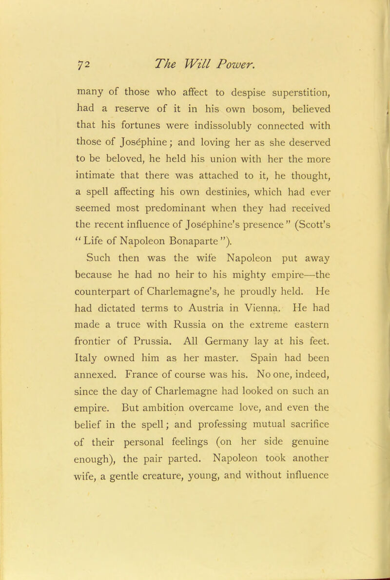 many of those who affect to despise superstition, had a reserve of it in his own bosom, believed that his fortunes were indissolubly connected with those of Josephine; and loving her as she deserved to be beloved, he held his union with her the more intimate that there was attached to it, he thought, a spell affecting his own destinies, which had ever seemed most predominant when they had received the recent influence of Josephine’s presence” (Scott’s “ Life of Napoleon Bonaparte ”). Such then was the wife Napoleon put away because he had no heir to his mighty empire—the counterpart of Charlemagne’s, he proudly held. He had dictated terms to Austria in Vienna. He had made a truce with Russia on the extreme eastern frontier of Prussia. All Germany lay at his feet. Italy owned him as her master. Spain had been annexed. France of course was his. No one, indeed, since the day of Charlemagne had looked on such an empire. But ambition overcame love, and even the belief in the spell; and professing mutual sacrifice of their personal feelings (on her side genuine enough), the pair parted. Napoleon took another wife, a gentle creature, young, and without influence