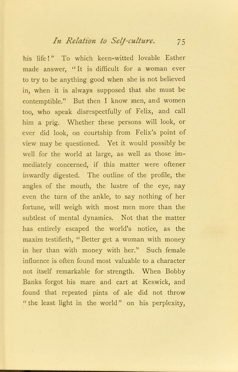 his life! ” To which keen-witted lovable Esther made answer, It is difficult for a woman ever to try to be anything good when she is not believed in, when it is always supposed that she must be contemptible,” But then I know men, and women too, who speak disrespectfully of Felix, and call him a prig. Whether these persons will look, or ever did look, on courtship from Felix’s point of view may be questioned. Yet it would possibly be well for the world at large, as well as those im- mediately concerned, if this matter were oftener inwardly digested. The outline of the profile, the angles of the mouth, the lustre of the eye, nay even the turn of the ankle, to say nothing of her fortune, will weigh with most men more than the subtlest of mental dynamics. Not that the matter has entirely escaped the world’s notice, as the maxim testifieth,  Better get a woman with money in her than with money with her.” Such female influence is often found most valuable to a character not itself remarkable for strength. When Bobby Banks forgot his mare and cart at Keswick, and found that repeated pints of ale did not throw  the least light in the world ” on his perplexity.