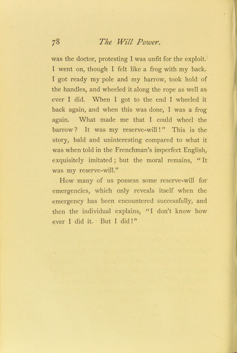 was the doctor, protesting I was unfit for the exploit. I went on, though I felt like a frog with my back. I got ready my pole and my barrow, took hold of the handles, and wheeled it along the rope as well as ever I did. When I got to the end I wheeled it back again, and when this was done, I was a frog again. What made me that I could wheel the barrow ? It was my reserve-will! ” This is the story, bald and uninteresting compared to what it was when told in the Frenchman’s imperfect English, exquisitely imitated; but the moral remains,  It was my reserve-will.” How many of us possess some reserve-will for emergencies, which only reveals itself when the emergency has been encountered successfully, and then the individual explains, “I don’t know how ever I did it. But I did! ”