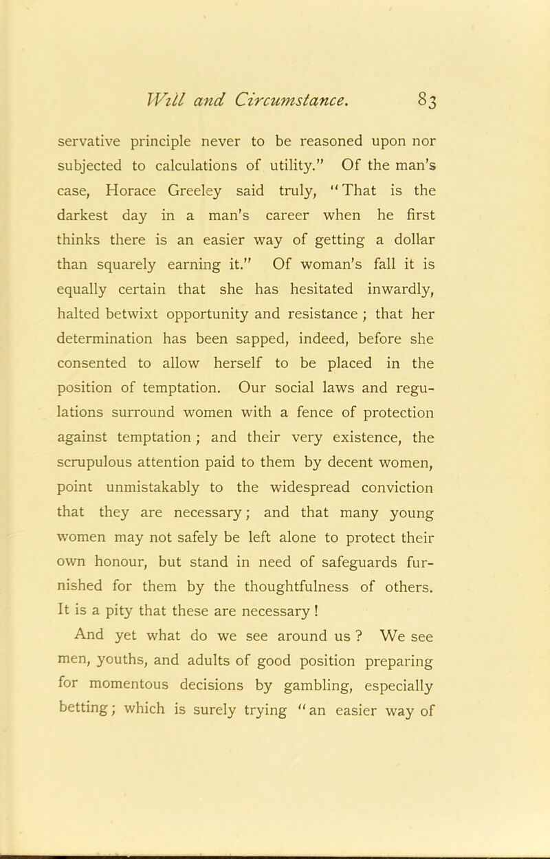 servative principle never to be reasoned upon nor subjected to calculations of utility.” Of the man’s case, Horace Greeley said truly,  That is the darkest day in a man’s career when he first thinks there is an easier way of getting a dollar than squarely earning it.” Of woman’s fall it is equally certain that she has hesitated inwardly, halted betwixt opportunity and resistance ; that her determination has been sapped, indeed, before she consented to allow herself to be placed in the position of temptation. Our social laws and regu- lations surround women with a fence of protection against temptation; and their very existence, the scrupulous attention paid to them by decent women, point unmistakably to the widespread conviction that they are necessary; and that many young women may not safely be left alone to protect their own honour, but stand in need of safeguards fur- nished for them by the thoughtfulness of others. It is a pity that these are necessary! And yet what do we see around us ? We see men, youths, and adults of good position preparing for momentous decisions by gambling, especially betting; which is surely trying “ an easier way of