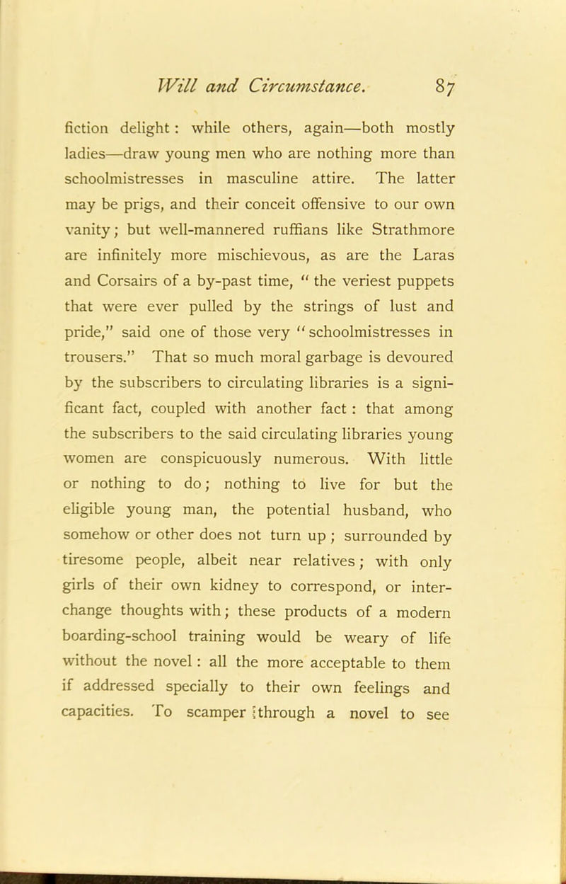 fiction delight: while others, again—both mostly ladies—draw young men who are nothing more than schoolmistresses in masculine attire. The latter may be prigs, and their conceit offensive to our own vanity; but well-mannered ruffians like Strathmore are infinitely more mischievous, as are the Laras and Corsairs of a by-past time,  the veriest puppets that were ever pulled by the strings of lust and pride,” said one of those very  schoolmistresses in trousers.” That so much moral garbage is devoured by the subscribers to circulating libraries is a signi- ficant fact, coupled with another fact : that among the subscribers to the said circulating libraries young women are conspicuously numerous. With little or nothing to do; nothing to live for but the eligible young man, the potential husband, who somehow or other does not turn up ; surrounded by tiresome people, albeit near relatives; with only girls of their own kidney to correspond, or inter- change thoughts with; these products of a modern boarding-school training would be weary of life without the novel: all the more acceptable to them if addressed specially to their own feelings and capacities. To scamper ? through a novel to see