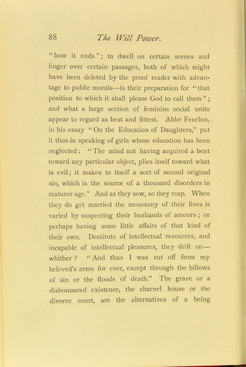 “ how it ends ”; to dwell on certain scenes and linger over certain passages, both of which might have been deleted by the proof reader with advan- tage to public morals—is their preparation for “ that position to which it shall please God to call them ” ; and what a large section of feminine social units appear to regard as best and fittest. Abbe Fenelon, in his essay “ On the Education of Daughters,” put it thus in speaking of girls whose education has been neglected: The mind not having acquired a bent toward any particular object, plies itself toward what is evil; it makes to itself a sort of second original sin, which is the source of a thousand disorders in maturer age.” And as they sow, so they reap. When they do get married the monotony of their lives is varied by suspecting their husbands of amours ; or perhaps having some little affairs of that kind of their own. Destitute of intellectual resources, and incapable of intellectual pleasures, they drift on— whither ? “ And thus I was cut off from my beloved’s arms for ever, except through the billows of sin or the floods of death.” The grave or a dishonoured existence, the charnel house or the divorce court, are the alternatives of a being