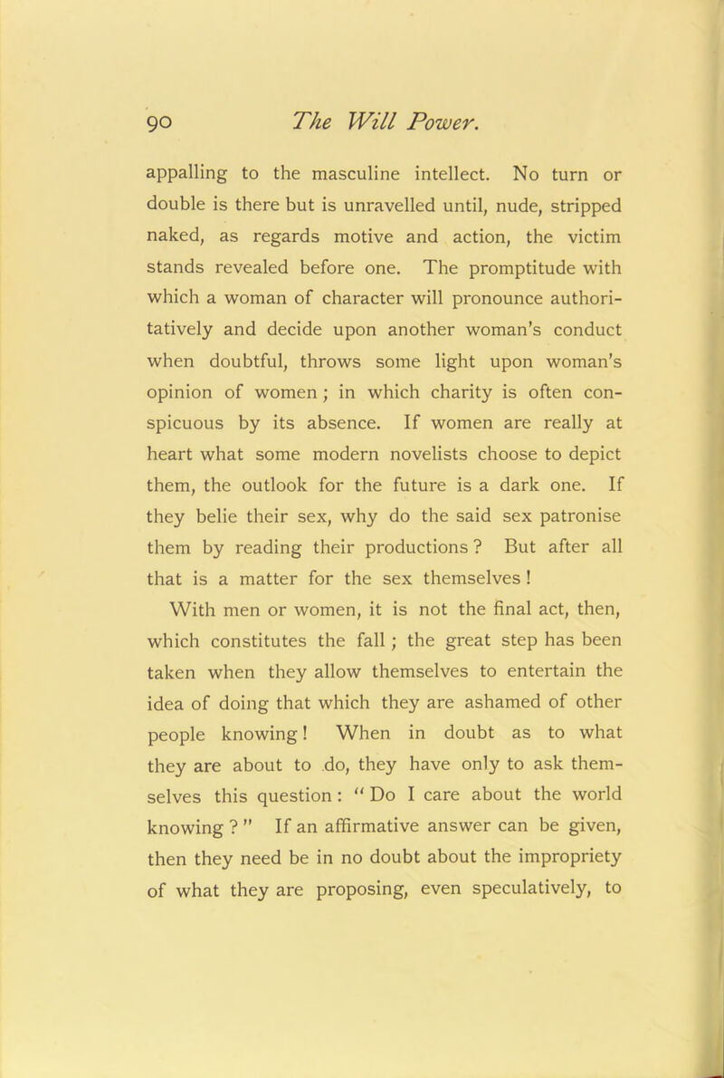 appalling to the masculine intellect. No turn or double is there but is unravelled until, nude, stripped naked, as regards motive and action, the victim stands revealed before one. The promptitude with which a woman of character will pronounce authori- tatively and decide upon another woman’s conduct when doubtful, throws some light upon woman’s opinion of women; in which charity is often con- spicuous by its absence. If women are really at heart what some modern novelists choose to depict them, the outlook for the future is a dark one. If they belie their sex, why do the said sex patronise them by reading their productions ? But after all that is a matter for the sex themselves ! With men or women, it is not the final act, then, which constitutes the fall; the great step has been taken when they allow themselves to entertain the idea of doing that which they are ashamed of other people knowing! When in doubt as to what they are about to .do, they have only to ask them- selves this question: “Do I care about the world knowing ? ” If an affirmative answer can be given, then they need be in no doubt about the impropriety of what they are proposing, even speculatively, to