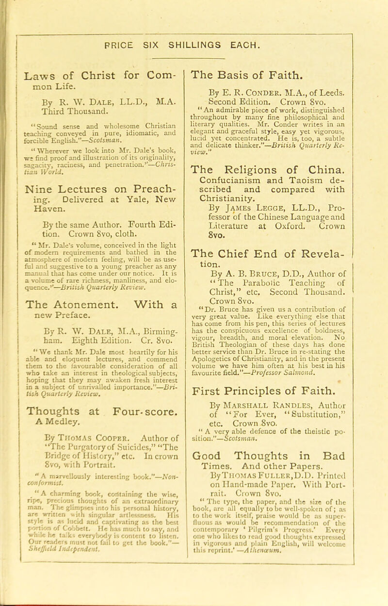 i Laws of Christ for Com- mon Life. By R. W. Dale, LL.D., M.A. Third Thousand. “Sound sense and wholesome Christian teaching conveyed in pure, idiomatic, and forcible English.—Scotsman. “Wherever we look into Mr. Dale’s book, we find proof and illustration of its originalily, sagacity, raciness, and penetration.’’—Chris- tian World. : Nine Lectures on Preach- ing. Delivered at Yale, New Haven. By the same Author. Fourth Edi- tion. Crown 8vo, cloth. “ Mr. Dale’s volume, conceived in the light of modem requirements and bathed in the atmosphere of modern feeling, will be as use- ful and suggestive to a young preacher as any manual that has come under our notice. It is a volume of rare richness, manliness, and elo- quence.’’—British Quarterly Review. ! The Atonement. With a i new Preface. By R. W. Dale, 51.A., Birming- ham. Eighth Edition. Cr. 8vo. I “ We thank Mr. Dale most heartily for his i able and eloquent lectures, and commend them to the favourable consideration of all j who take an interest in theological subjects, hoping that they may awaken fresh interest i in a subject of unrivalled importance.—Bri- ! tish Quarterly Review. I j Thoughts at Four-score, j A Medley. j By Thomas Cooper. Author of I “The Purgatory of Suicides,” “The Bridge of History,” etc. In crown 8vo, with Portrait. “ A marvellously interesting book.—Non- conformist. “ A charming book, containing the wi.se, ripe, precious thoughts of an extraordinary man. The glimpses into his personal history, are written with singular artlessness. His style is as lucid and captivating as the best portion of Cobbett. He has much to say^ .and while he ta'.ks everylxjdy is content to listen. Our readers must not fail to get the book.”— Sheffield Independent. The Basis of Faith. By E. R. CONDER. 5I.A., of Leeds. Second Edition. Crown 8vo. “An admirable piece of work, distinguished throughout by many fine philosophical and literary qualities. Mr. Conder writes in an elegant and graceful style, easy yet vigorous, lucid yet concentrated. He is, too, a subtle and delicate thinker.—British Quarterly Re- view. The Religions of China. Confucianism and Taoism de- scribed and compared with Christianity. By James Legge, LL.D., Pro- fessor of the Chinese Language and Literature at Oxford. Crown 8vo. The Chief End of Revela- tion. By A. B. Bruce, D.D., Author of “The Parabolic Teaching of Christ,” etc. Second Thousand. Crown 8vo. “ Dr. Bruce has given us a contribution of very great value. Like everything else that has come from his pen, this series of lectures has the conspicuous excellence of boldness, vigour, breadth, and moral elevation. No BritLsh Theologian of these days has done better service than Dr. Bruce in re-stating the Apologetics of Christianity, and in the present volume we have him often at his best in his favourite field.”—Professor Salmond. First Principles of Faith. By Marshall Randles, Author of “For Ever, “Substitution,” etc. Crown 8vo. “ A very able defence of the theistic po- sition.—Scotsman. Good Thoughts in Bad Times. And other Papers. ByTiiOMAS Fuller,D.D. Printed on Hand-made Paper. With Port- rait. Crown 8vo. “ The type, the paper, and the size of the book, arc all equally tone well-spoken of; as to the work itself, praise would be as super- fluous as would be recommendation of the contemporary ‘ Pilgrim’s Progress.’ Every one who likes to lead good thoughts exprc.s.scd in vigorous and plain English, will welcome this reprint.’ —Athenceum.