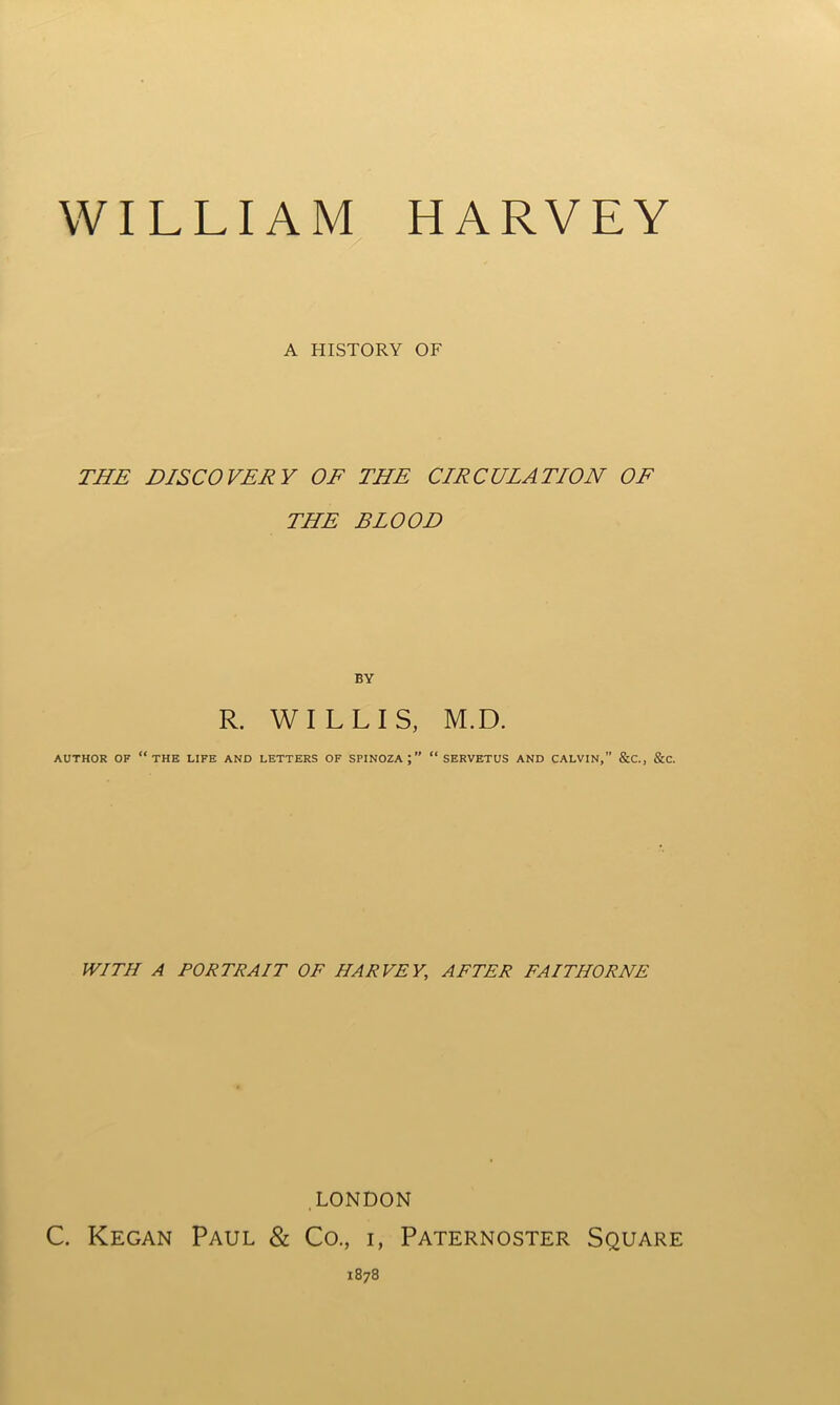 A HISTORY OF THE DISCOVERY OF THE CIRCULATION OF THE BLOOD BY R. WILLIS, M.D. AUTHOR OF “THE LIFE AND LETTERS OF SPINOZA;” “ SERVETUS AND CALVIN,” &C., &C. WITH A PORTRAIT OF HARVEY., AFTER FAITIIORNE LONDON C. Kegan Paul & Co., i, Paternoster Square 1878