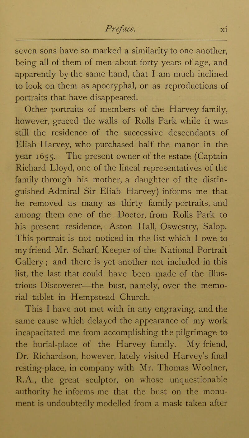 seven sons have so marked a similarity to one another, being all of them of men about forty years of age, and apparently by the same hand, that I am much inclined to look on them as apocryphal, or as reproductions of portraits that have disappeared. Other portraits of members of the Harvey family, however, graced the walls of Rolls Park while it was still the residence of the successive descendants of Eliab Harvey, who purchased half the manor in the year 1655. The present owner of the estate (Captain Richard Lloyd, one of the lineal representatives of the family through his mother, a daughter of the distin- guished Admiral Sir Eliab Harvey) informs me that he removed as many as thirty family portraits, and among them one of the Doctor, from Rolls Park to his present residence, Aston Hall, Oswestry, Salop. This portrait is not noticed in the list which I owe to my friend Mr. Scharf, Keeper of the National Portrait Gallery; and there is yet another not included in this list, the last that could have been made of the illus- * trious Discoverer—the bust, namely, over the memo- rial tablet in Hempstead Church. This I have not met with in any engraving, and the same cause which delayed the appearance of my work incapacitated me from accomplishing the pilgrimage to the burial-place of the Harvey family. My friend, Dr. Richardson, however, lately visited Harvey’s final resting-place, in company with Mr. Thomas Woolner, R.A., the great sculptor, on whose unquestionable authority he informs me that the bust on the monu- ment is undoubtedly modelled from a mask taken after