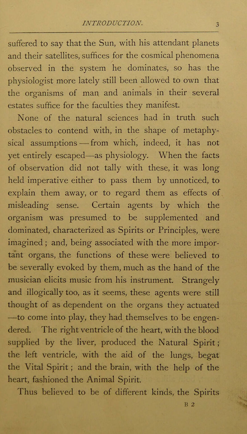 suffered to say that the Sun, with his attendant planets and their satellites, suffices for the cosmical phenomena observed in the system he dominates, so has the physiologist more lately still been allowed to own that the organisms of man and animals in their several estates suffice for the faculties they manifest. None of the natural sciences had in truth such obstacles to contend with, in the shape of metaphy- sical assumptions — from which, indeed, it has not yet entirely escaped—as physiology. When the facts of observation did not tally with these, it was long held imperative either to pass them by unnoticed, to explain them away, or to regard them as effects of misleading sense. Certain agents by which the organism was presumed to be supplemented and dominated, characterized as Spirits or Principles, were imagined ; and, being associated with the more impor- tant organs, the functions of these were believed to be severally evoked by them, much as the hand of the musician elicits music from his instrument. Strangely and illogically too, as it seems, these agents were still thought of as dependent on the organs they actuated —to come into play, they had themselves to be engen- dered. The right ventricle of the heart, with the blood supplied by the liver, produced the Natural Spirit; the left ventricle, with the aid of the lungs, begat the Vital Spirit; and the brain, with the help of the heart, fashioned the Animal Spirit. Thus believed to be of different kinds, the Spirits