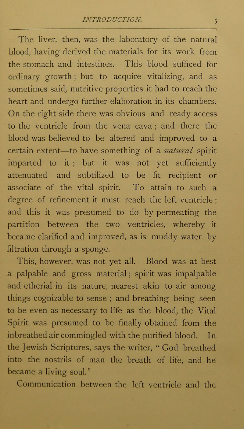 The liver, then, was the laboratory of the natural blood, having derived the materials for its work from the stomach and intestines. This blood sufficed for ordinary growth; but to acquire vitalizing, and as sometimes said, nutritive properties it had to reach the heart and undergo further elaboration in its chambers. On the right side there was obvious and ready access to the ventricle from the vena cava ; and there the blood was believed to be altered and improved to a certain extent—to have something of a natural spirit imparted to it ; but it was not yet sufficiently attenuated and subtilized to be fit recipient or associate of the vital spirit. To attain to such a degree of refinement it must reach the left ventricle ; and this it was presumed to do by permeating the partition between the two ventricles, whereby it became clarified and improved, as is muddy water by filtration through a sponge. This, however, was not yet all. Blood was at best a palpable and gross material; spirit was impalpable and etherial in its nature, nearest akin to air among things cognizable to sense ; and breathing being seen to be even as necessary to life as the blood, the Vital Spirit was presumed to be finally obtained from the inbreathed air commingled with the purified blood. In the Jewish Scriptures, says the writer, “ God breathed into the nostrils of man the breath of life, and he became a living soul.” Communication between the left ventricle and the