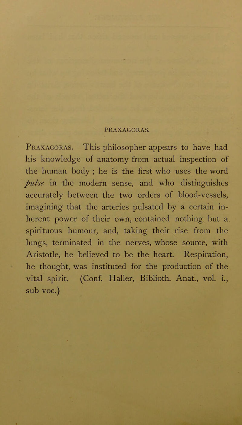 PRAXAGORAS. Praxagoras. This philosopher appears to have had his knowledge of anatomy from actual inspection of the human body ; he is the first who uses the word pulse in the modern sense, and who distinguishes accurately between the two orders of blood-vessels, imagining that the arteries pulsated by a certain in- herent power of their own, contained nothing but a spirituous humour, and, taking their rise from the lungs, terminated in the nerves, whose source, with Aristotle, he believed to be the heart. Respiration, he thought, was instituted for the production of the vital spirit. (Conf. Haller, Biblioth. Anat., vol. i., sub voc.)