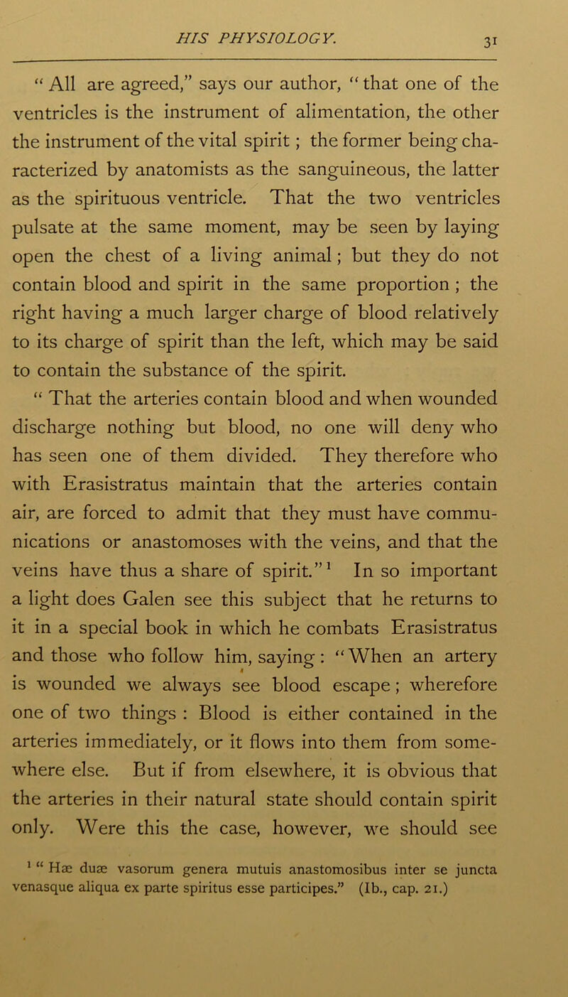 “ All are agreed,” says our author, “ that one of the ventricles is the instrument of alimentation, the other the instrument of the vital spirit; the former being cha- racterized by anatomists as the sanguineous, the latter as the spirituous ventricle. That the two ventricles pulsate at the same moment, may be seen by laying open the chest of a living animal; but they do not contain blood and spirit in the same proportion ; the right having a much larger charge of blood relatively to its charge of spirit than the left, which may be said to contain the substance of the spirit. “ That the arteries contain blood and when wounded discharge nothing but blood, no one will deny who has seen one of them divided. They therefore who with Erasistratus maintain that the arteries contain air, are forced to admit that they must have commu- nications or anastomoses with the veins, and that the veins have thus a share of spirit.”1 In so important a light does Galen see this subject that he returns to it in a special book in which he combats Erasistratus and those who follow him, saying: “When an artery is wounded we always see blood escape; wherefore one of two things : Blood is either contained in the arteries immediately, or it flows into them from some- where else. But if from elsewhere, it is obvious that the arteries in their natural state should contain spirit only. Were this the case, however, we should see 1 “ Hae duse vasorum genera mutuis anastomosibus inter se juncta venasque aliqua ex parte spiritus esse participes.” (Ib., cap. 21.)