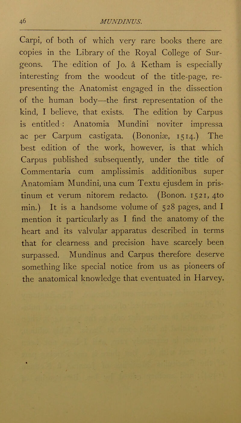 Carpi, of both of which very rare books there are copies in the Library of the Royal College of Sur- geons. The edition of Jo. a Ketham is especially interesting from the woodcut of the title-page, re- presenting the Anatomist engaged in the dissection of the human body—the first representation of the kind, I believe, that exists. The edition by Carpus is entitled : Anatomia Mundini noviter impressa ac per Carpum castigata. (Bononise, 1514.) The best edition of the work, however, is that which Carpus published subsequently, under the title of Commentaria cum amplissimis additionibus super Anatomiam Mundini, una cum Textu ejusdem in pris- tinum et verum nitorem redacto. (Bonon. 1521, 4to min.) It is a handsome volume of 528 pages, and I mention it particularly as I find the anatomy of the heart and its valvular apparatus described in terms that for clearness and precision have scarcely been surpassed. Mundinus and Carpus therefore deserve something like special notice from us as pioneers of the anatomical knowledge that eventuated in Harvey.