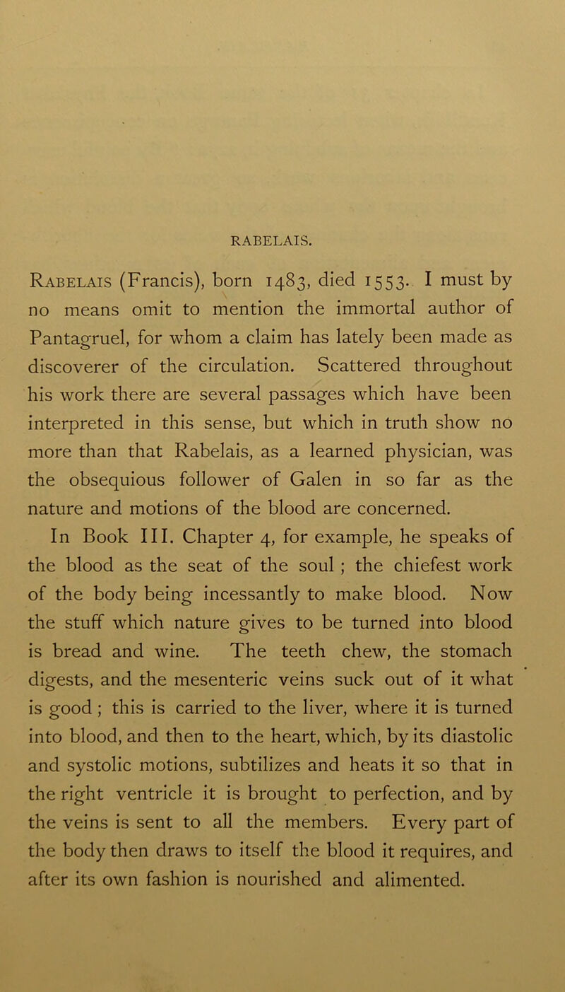 Rabelais (Francis), born 1483, died 1553. I must by no means omit to mention the immortal author of Pantagruel, for whom a claim has lately been made as discoverer of the circulation. Scattered throughout his work there are several passages which have been interpreted in this sense, but which in truth show no more than that Rabelais, as a learned physician, was the obsequious follower of Galen in so far as the nature and motions of the blood are concerned. In Book III. Chapter 4, for example, he speaks of the blood as the seat of the soul ; the chiefest work of the body being incessantly to make blood. Now the stuff which nature gives to be turned into blood is bread and wine. The teeth chew, the stomach digests, and the mesenteric veins suck out of it what is good ; this is carried to the liver, where it is turned into blood, and then to the heart, which, by its diastolic and systolic motions, subtilizes and heats it so that in the right ventricle it is brought to perfection, and by the veins is sent to all the members. Every part of the body then draws to itself the blood it requires, and after its own fashion is nourished and alimented.