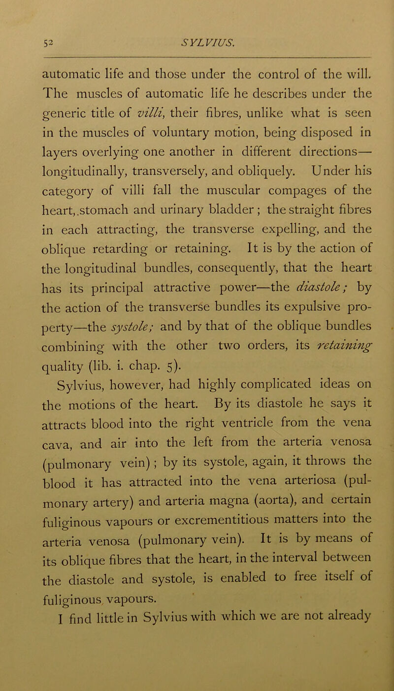 automatic life and those under the control of the will. The muscles of automatic life he describes under the generic title of villi, their fibres, unlike what is seen in the muscles of voluntary motion, being disposed in layers overlying one another in different directions— longitudinally, transversely, and obliquely. Under his category of villi fall the muscular compages of the heart,.stomach and urinary bladder; the straight fibres in each attracting, the transverse expelling, and the oblique retarding or retaining. It is by the action of the longitudinal bundles, consequently, that the heart has its principal attractive power—the diastole; by the action of the transverse bundles its expulsive pro- perty—the systole; and by that of the oblique bundles combining with the other two orders, its retaining quality (lib. i. chap. 5). Sylvius, however, had highly complicated ideas on the motions of the heart. By its diastole he says it attracts blood into the right ventricle from the vena cava, and air into the left from the arteria venosa (pulmonary vein); by its systole, again, it throws the blood it has attracted into the vena arteriosa (pul- monary artery) and arteria magna (aorta), and certain fuliginous vapours or excrementitious matters into the arteria venosa (pulmonary vein). It is by means of its oblique fibres that the heart, in the interval between the diastole and systole, is enabled to free itself of fuliginous, vapours. I find little in Sylvius with which we are not already