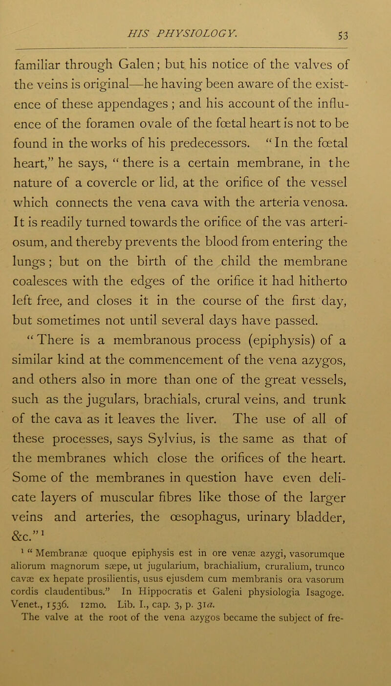familiar through Galen; but his notice of the valves of the veins is original—he having been aware of the exist- ence of these appendages ; and his account of the influ- ence of the foramen ovale of the foetal heart is not to be found in the works of his predecessors. “In the foetal heart,” he says, “there is a certain membrane, in the nature of a covercle or lid, at the orifice of the vessel which connects the vena cava with the arteria venosa. It is readily turned towards the orifice of the vas arteri- osum, and thereby prevents the blood from entering the lungs ; but on the birth of the child the membrane coalesces with the edges of the orifice it had hitherto left free, and closes it in the course of the first day, but sometimes not until several days have passed. “ There is a membranous process (epiphysis) of a similar kind at the commencement of the vena azygos, and others also in more than one of the great vessels, such as the jugulars, brachials, crural veins, and trunk of the cava as it leaves the liver. The use of all of these processes, says Sylvius, is the same as that of the membranes which close the orifices of the heart. Some of the membranes in question have even deli- cate layers of muscular fibres like those of the larger veins and arteries, the oesophagus, urinary bladder, &C.”1 1 “ Membrane quoque epiphysis est in ore venae azygi, vasorumque aliorum magnorum saepe, ut jugularium, brachialium, cruralium, trunco cavae ex hepate prosilientis, usus ejusdem cum membranis ora vasorum cordis claudentibus.” In Hippocratis et Galeni physiologia Isagoge. Venet., 1536. i2mo. Lib. I., cap. 3, p. 31^. The valve at the root of the vena azygos became the subject of fre-