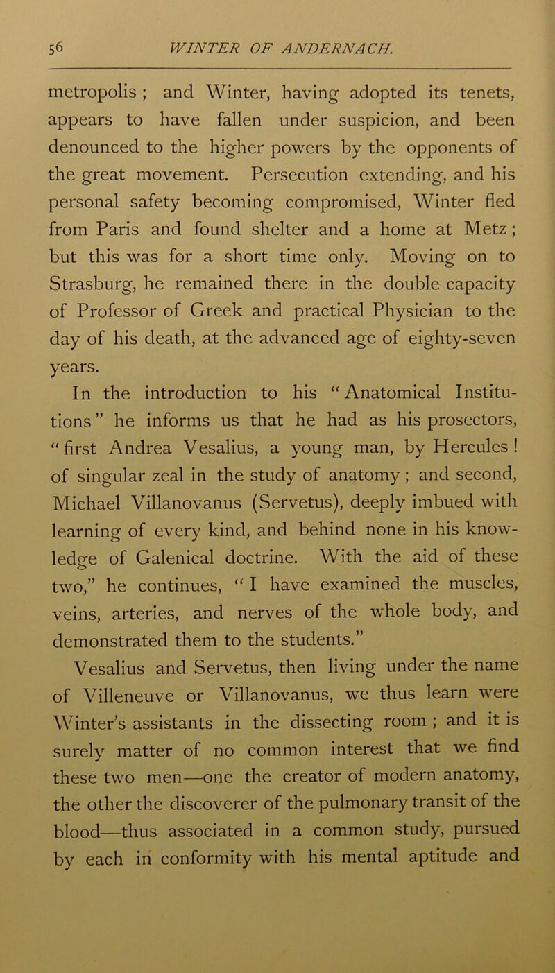 metropolis ; and Winter, having adopted its tenets, appears to have fallen under suspicion, and been denounced to the higher powers by the opponents of the great movement. Persecution extending, and his personal safety becoming compromised, Winter fled from Paris and found shelter and a home at Metz ; but this was for a short time only. Moving on to Strasburg, he remained there in the double capacity of Professor of Greek and practical Physician to the day of his death, at the advanced age of eighty-seven years. In the introduction to his “Anatomical Institu- tions ” he informs us that he had as his prosectors, “first Andrea Vesalius, a young man, by Hercules! of singular zeal in the study of anatomy; and second, Michael Villanovanus (Servetus), deeply imbued with learning of every kind, and behind none in his know- ledge of Galenical doctrine. With the aid of these two,” he continues, “ I have examined the muscles, veins, arteries, and nerves of the whole body, and demonstrated them to the students.” Vesalius and Servetus, then living under the name of Villeneuve or Villanovanus, we thus learn were Winter’s assistants in the dissecting room ; and it is surely matter of no common interest that we find these two men—one the creator of modern anatomy, the other the discoverer of the pulmonary transit of the blood—thus associated in a common study, pursued by each in conformity with his mental aptitude and